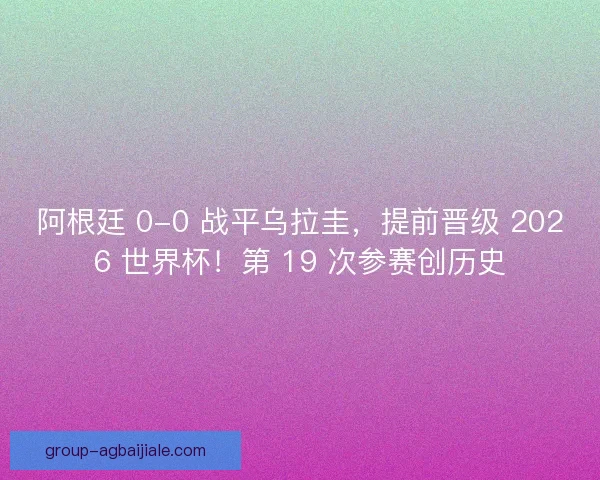 阿根廷 0-0 战平乌拉圭，提前晋级 2026 世界杯！第 19 次参赛创历史
